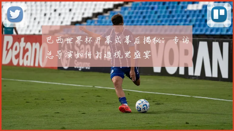 巴西世界杯开幕式幕后揭秘:专访总导演如何打造视觉盛宴