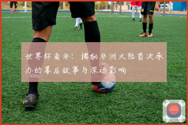 世界杯南非：揭秘非洲大陆首次承办的幕后故事与深远影响