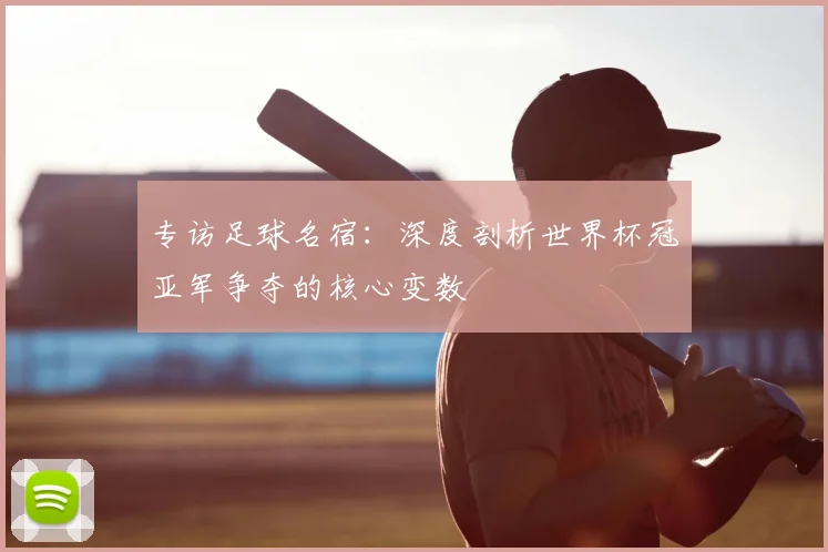 专访足球名宿：深度剖析世界杯冠亚军争夺的核心变数