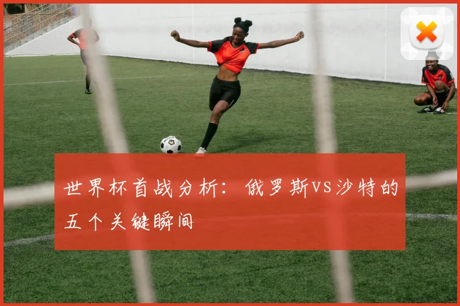 世界杯首战分析:俄罗斯vs沙特的五个关键瞬间