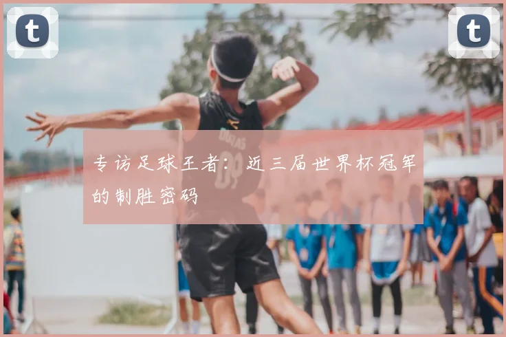 专访足球王者：近三届世界杯冠军的制胜密码