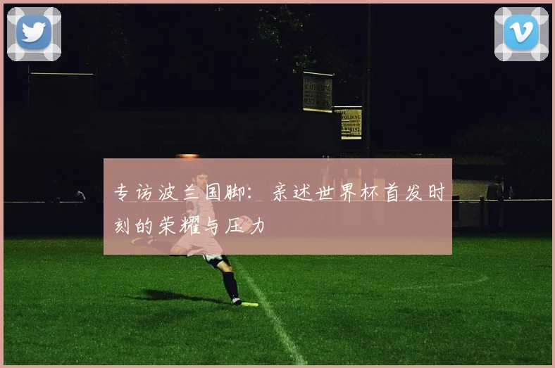 专访波兰国脚：亲述世界杯首发时刻的荣耀与压力