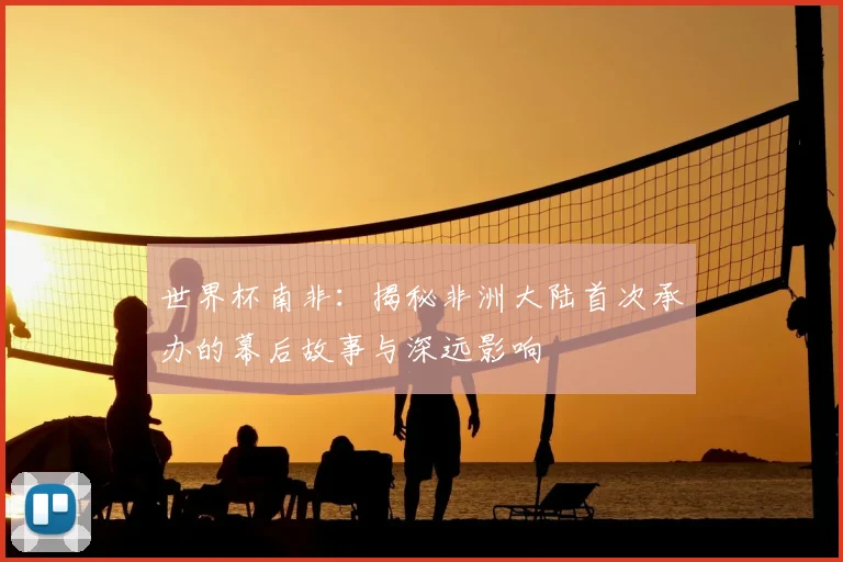 世界杯南非:揭秘非洲大陆首次承办的幕后故事与深远影响