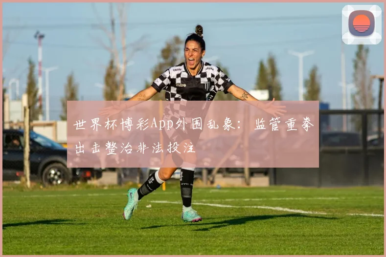 世界杯博彩App外围乱象:监管重拳出击整治非法投注