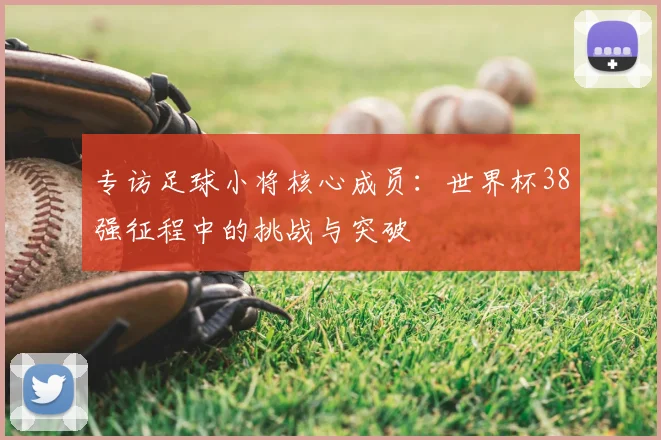 专访足球小将核心成员:世界杯38强征程中的挑战与突破