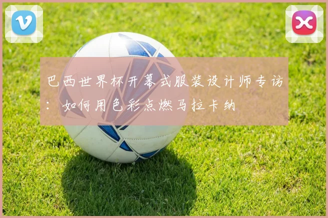 巴西世界杯开幕式服装设计师专访:如何用色彩点燃马拉卡纳